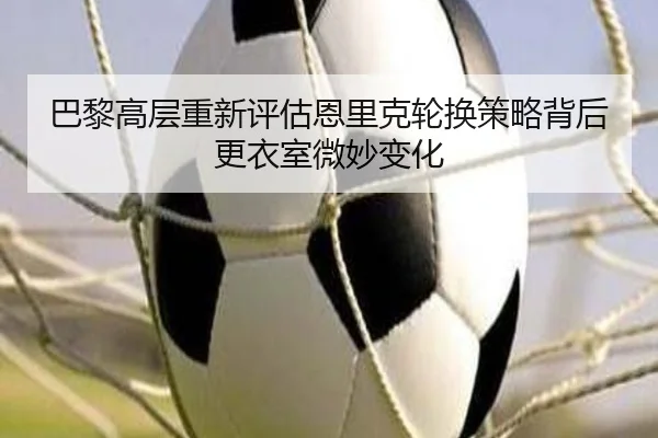 巴黎高层重新评估恩里克轮换策略背后更衣室微妙变化
