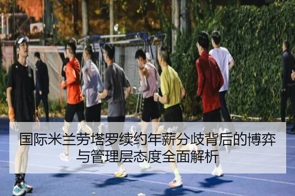 国际米兰劳塔罗续约年薪分歧背后的博弈与管理层态度全面解析