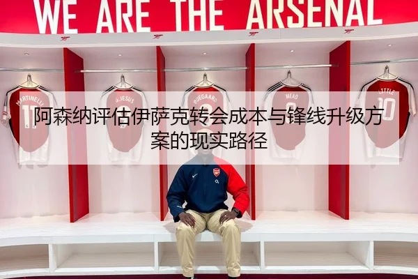 阿森纳评估伊萨克转会成本与锋线升级方案的现实路径