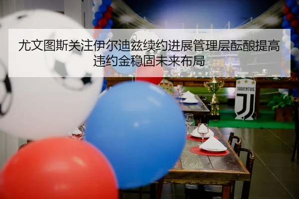 尤文图斯关注伊尔迪兹续约进展管理层酝酿提高违约金稳固未来布局